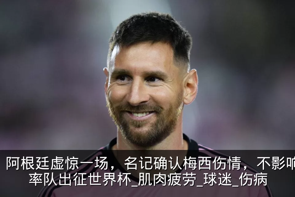 阿根廷虚惊一场,名记确认梅西伤情,不影响率队出征世界杯_肌肉疲劳_球迷_伤病