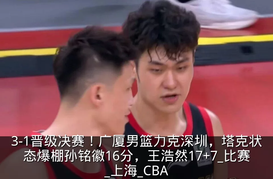 3-1晋级决赛!广厦男篮力克深圳,塔克状态爆棚孙铭徽16分,王浩然17+7_比赛_上海_CBA