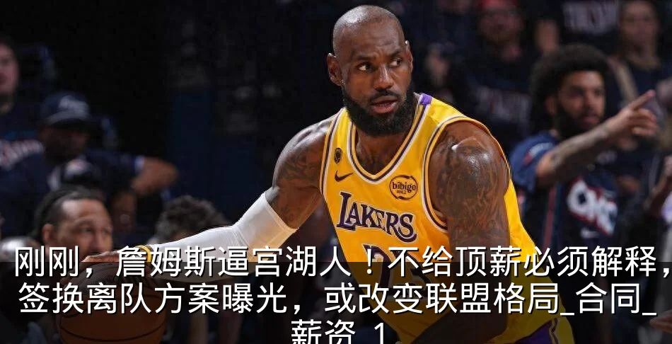 刚刚，詹姆斯逼宫湖人！不给顶薪必须解释，签换离队方案曝光，或改变联盟格局_合同_薪资_1